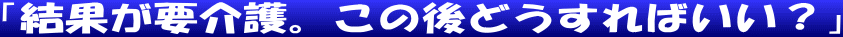 「結果が要介護。この後どうすればいい？」